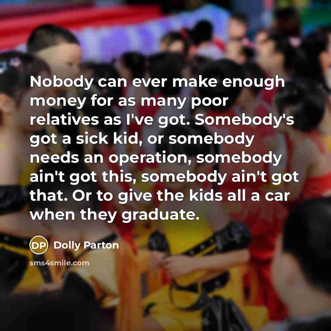 “Nobody can ever make enough money for as many poor relatives as I've got. Somebody's got a sick kid, or somebody needs an operation, somebody ain't got this, somebody ain't got that. Or to give the kids all a car when they graduate.” quote by Dolly Parton