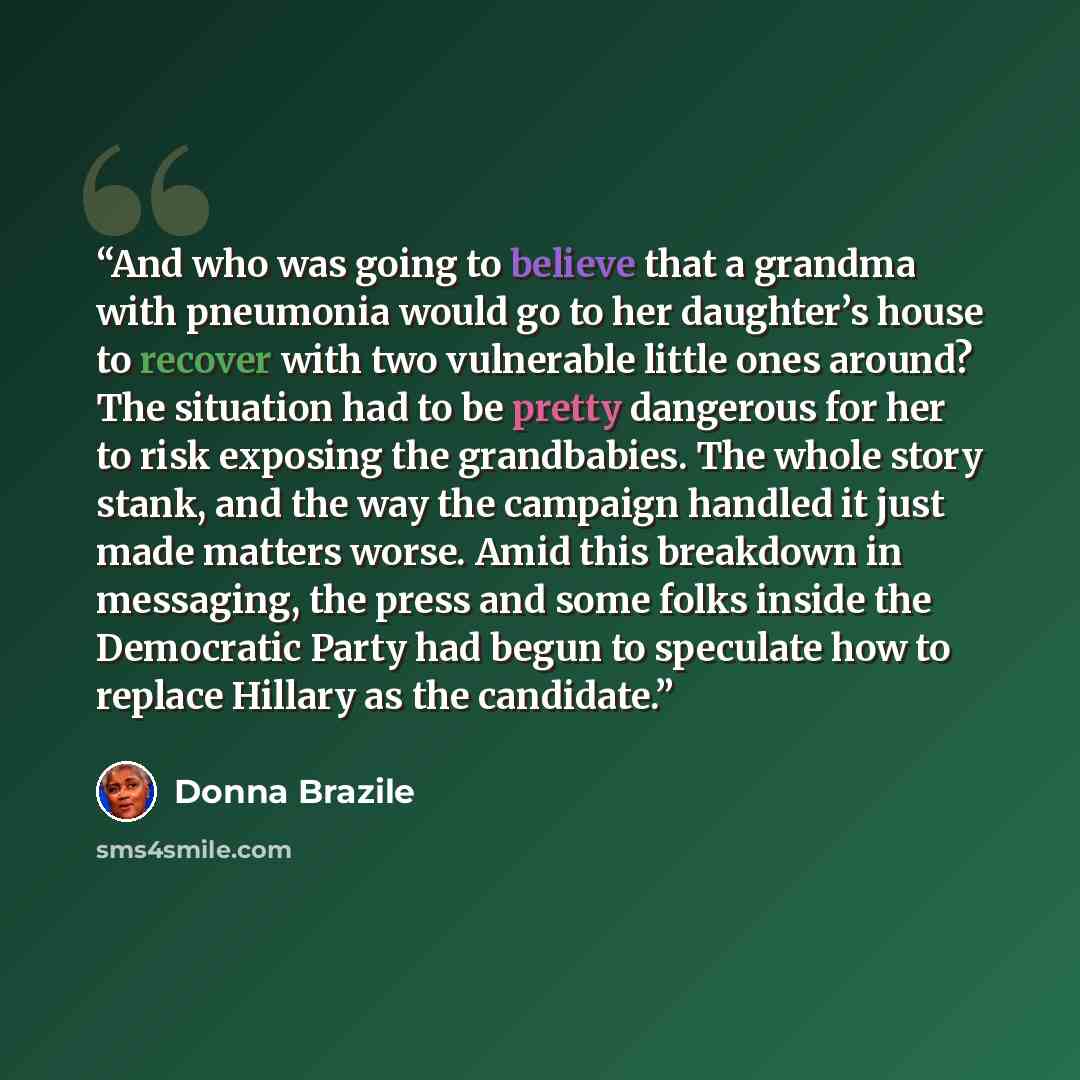“And who was going to believe that a grandma with pneumonia would go to her daughter’s house to recover with two vulnerable little ones around? The situation had to be pretty dangerous for her to risk exposing the grandbabies. The whole story stank, and the way the campaign handled it just made…” quote by Donna Brazile