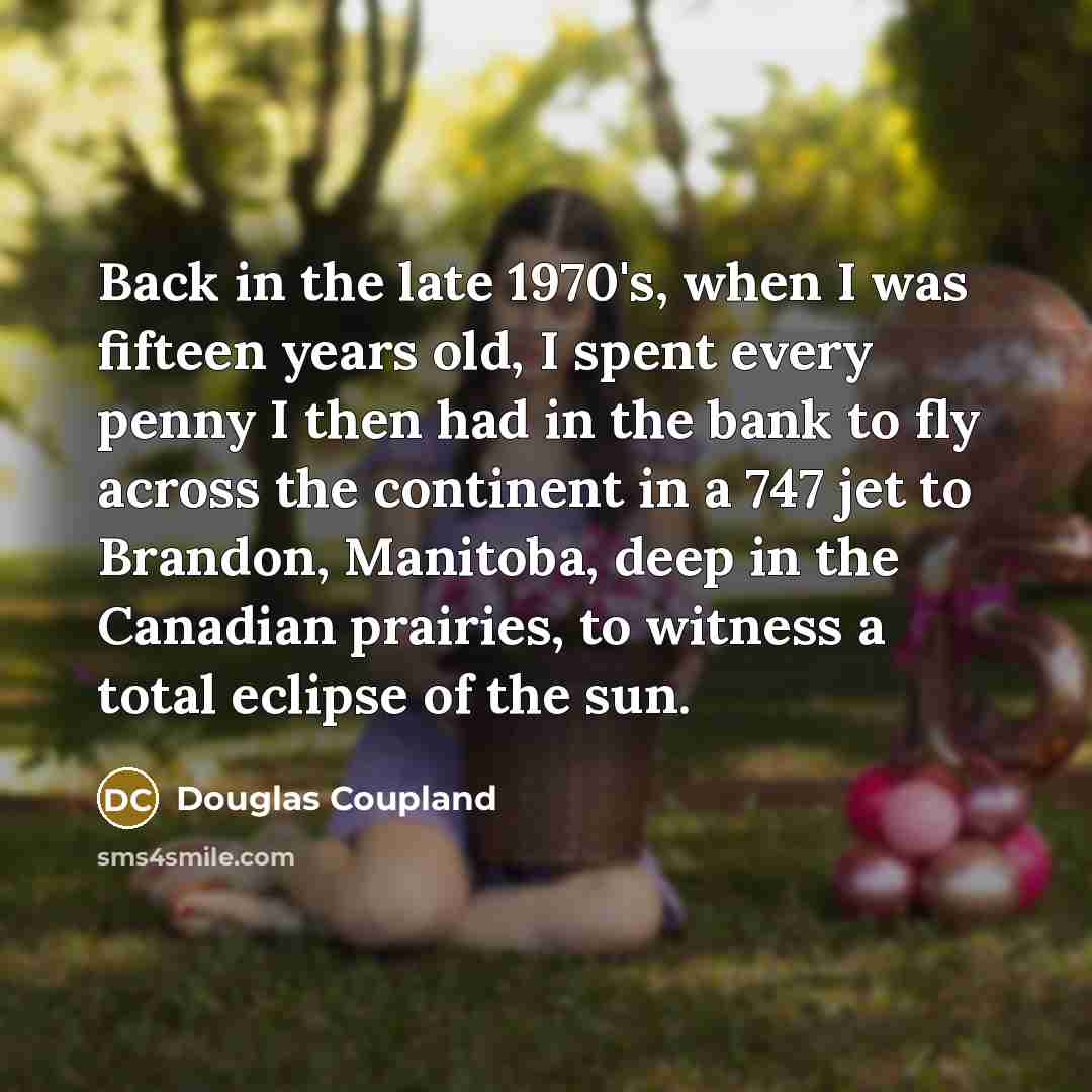 “Back in the late 1970's, when I was fifteen years old, I spent every penny I then had in the bank to fly across the continent in a 747 jet to Brandon, Manitoba, deep in the Canadian prairies, to witness a total eclipse of the sun.” quote by Douglas Coupland