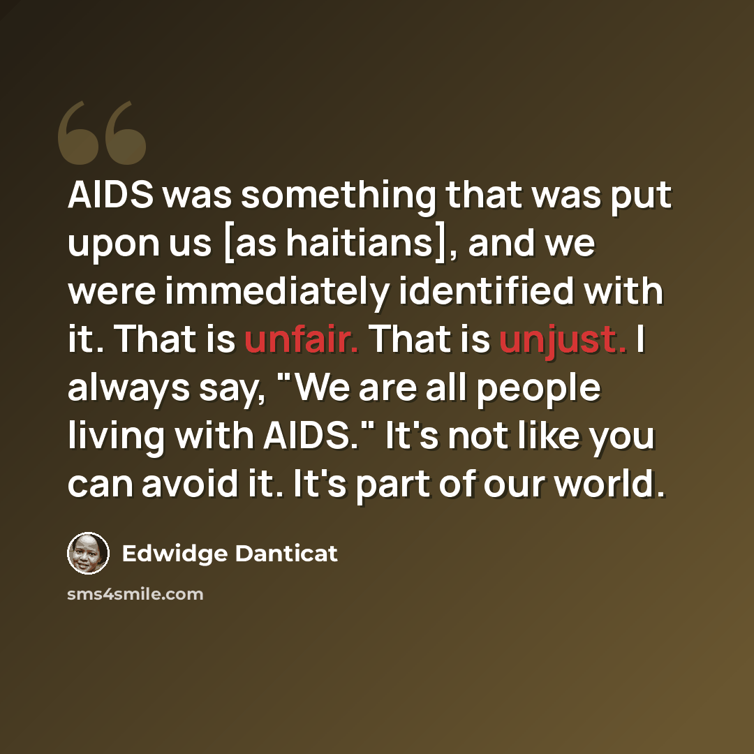 “AIDS was something that was put upon us [as haitians], and we were immediately identified with it. That is unfair. That is unjust. I always say, "We are all people living with AIDS." It's not like you can avoid it. It's part of our world.” quote by Edwidge Danticat