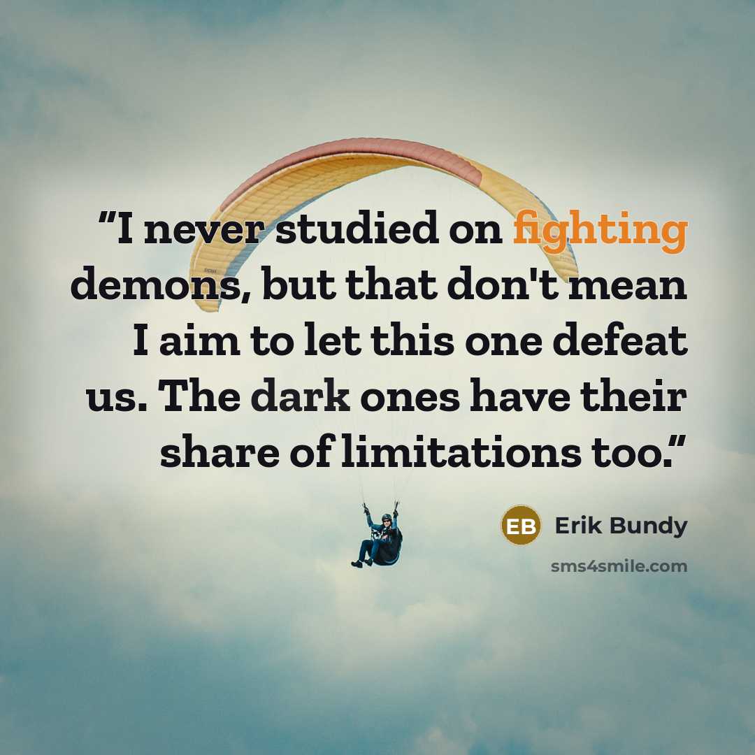 “I never studied on fighting demons, but that don't mean I aim to let this one defeat us. The dark ones have their share of limitations too.” quote by Erik Bundy