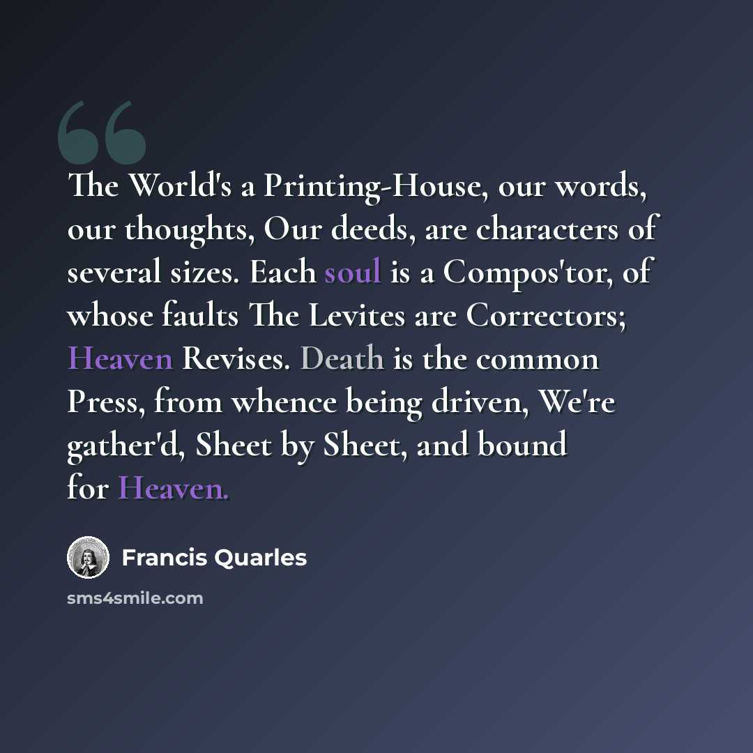 “The World's a Printing-House, our words, our thoughts, Our deeds, are characters of several sizes. Each soul is a Compos'tor, of whose faults The Levites are Correctors; Heaven Revises. Death is the common Press, from whence being driven, We're gather'd, Sheet by Sheet, and bound for Heaven.” quote by Francis Quarles