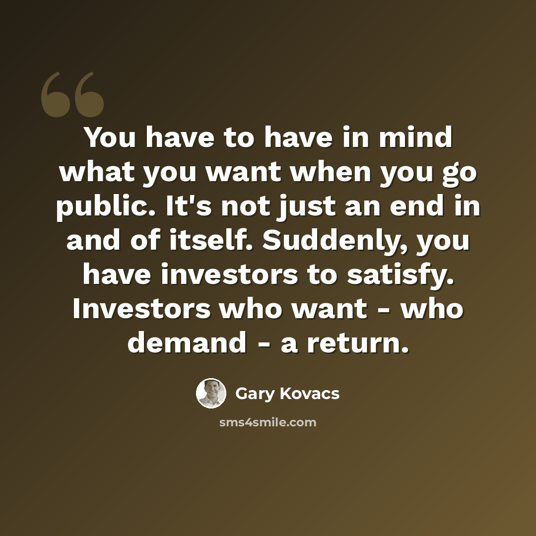 “You have to have in mind what you want when you go public. It's not just an end in and of itself. Suddenly, you have investors to satisfy. Investors who want - who demand - a return.” quote by Gary Kovacs