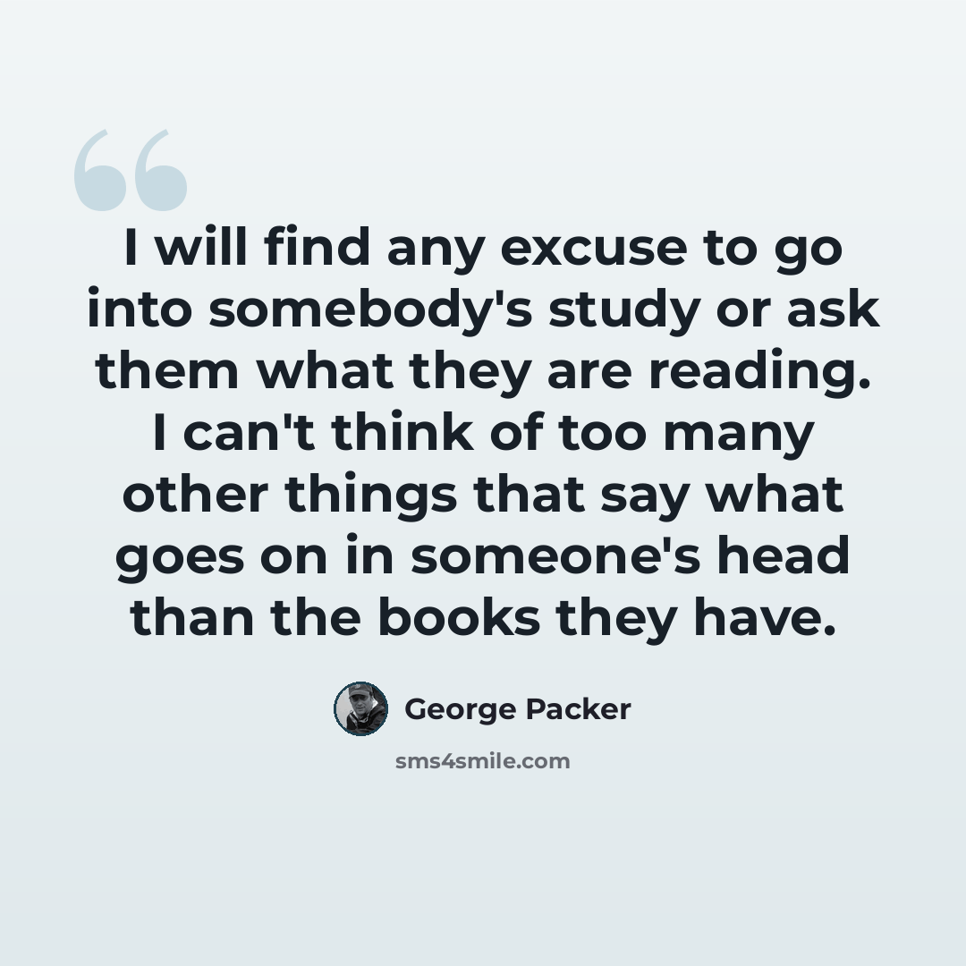 “I will find any excuse to go into somebody's study or ask them what they are reading. I can't think of too many other things that say what goes on in someone's head than the books they have.” quote by George Packer