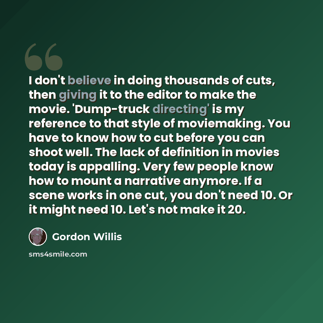 “I don't believe in doing thousands of cuts, then giving it to the editor to make the movie. 'Dump-truck directing' is my reference to that style of moviemaking. You have to know how to cut before you can shoot well. The lack of definition in movies today is appalling. Very few people know how to…” quote by Gordon Willis