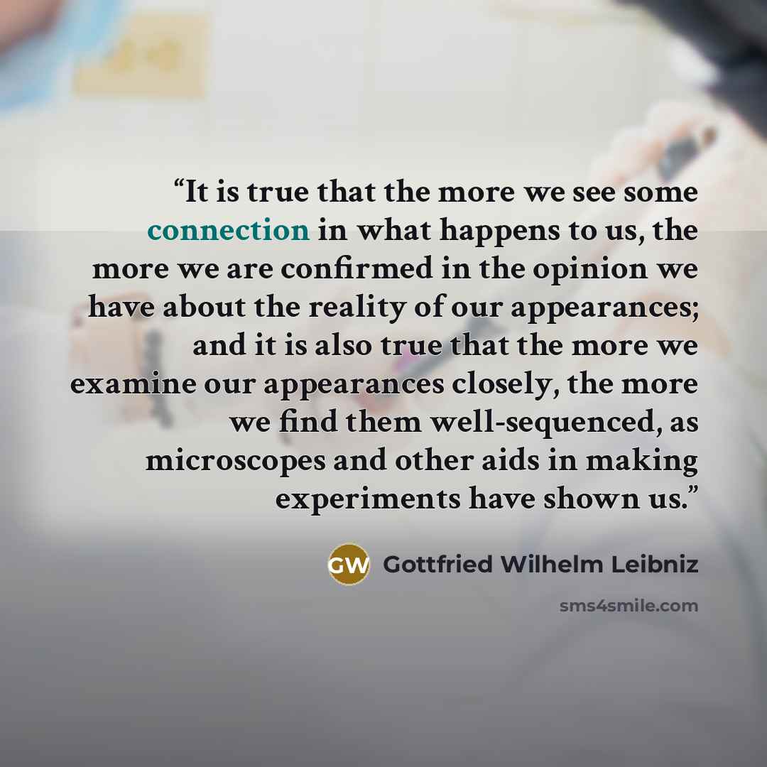 “It is true that the more we see some connection in what happens to us, the more we are confirmed in the opinion we have about the reality of our appearances; and it is also true that the more we examine our appearances closely, the more we find them well-sequenced, as microscopes and other aids in…” quote by Gottfried Wilhelm Leibniz