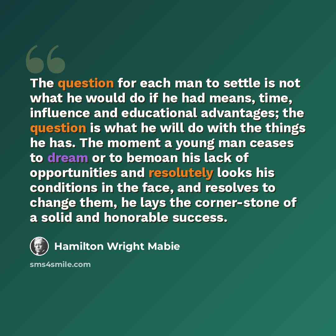 “The question for each man to settle is not what he would do if he had means, time, influence and educational advantages; the question is what he will do with the things he has. The moment a young man ceases to dream or to bemoan his lack of opportunities and resolutely looks his conditions in the…” quote by Hamilton Wright Mabie