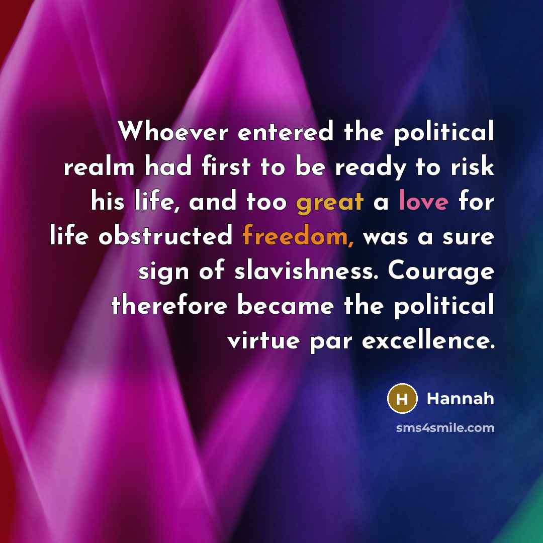 “Whoever entered the political realm had first to be ready to risk his life, and too great a love for life obstructed freedom, was a sure sign of slavishness. Courage therefore became the political virtue par excellence.” quote by Hannah