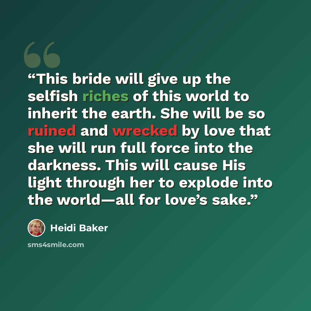 “This bride will give up the selfish riches of this world to inherit the earth. She will be so ruined and wrecked by love that she will run full force into the darkness. This will cause His light through her to explode into the world—all for love’s sake.” quote by Heidi Baker