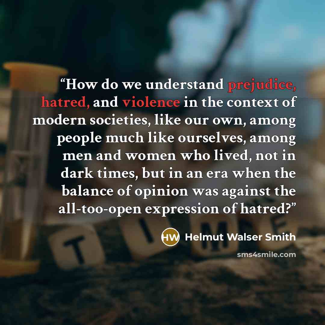 “How do we understand prejudice, hatred, and violence in the context of modern societies, like our own, among people much like ourselves, among men and women who lived, not in dark times, but in an era when the balance of opinion was against the all-too-open expression of hatred?” quote by Helmut Walser Smith