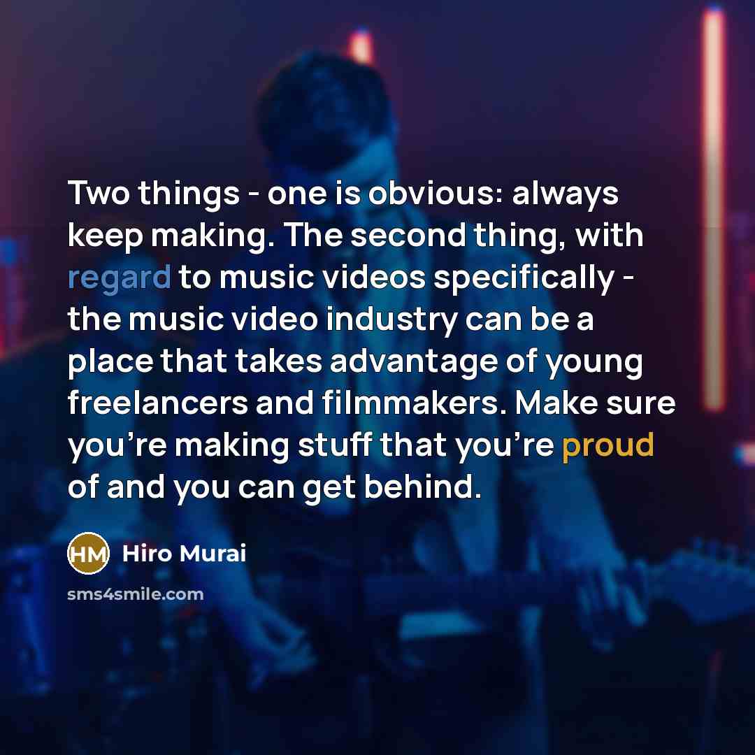 “Two things - one is obvious: always keep making. The second thing, with regard to music videos specifically - the music video industry can be a place that takes advantage of young freelancers and filmmakers. Make sure you're making stuff that you're proud of and you can get behind.” quote by Hiro Murai