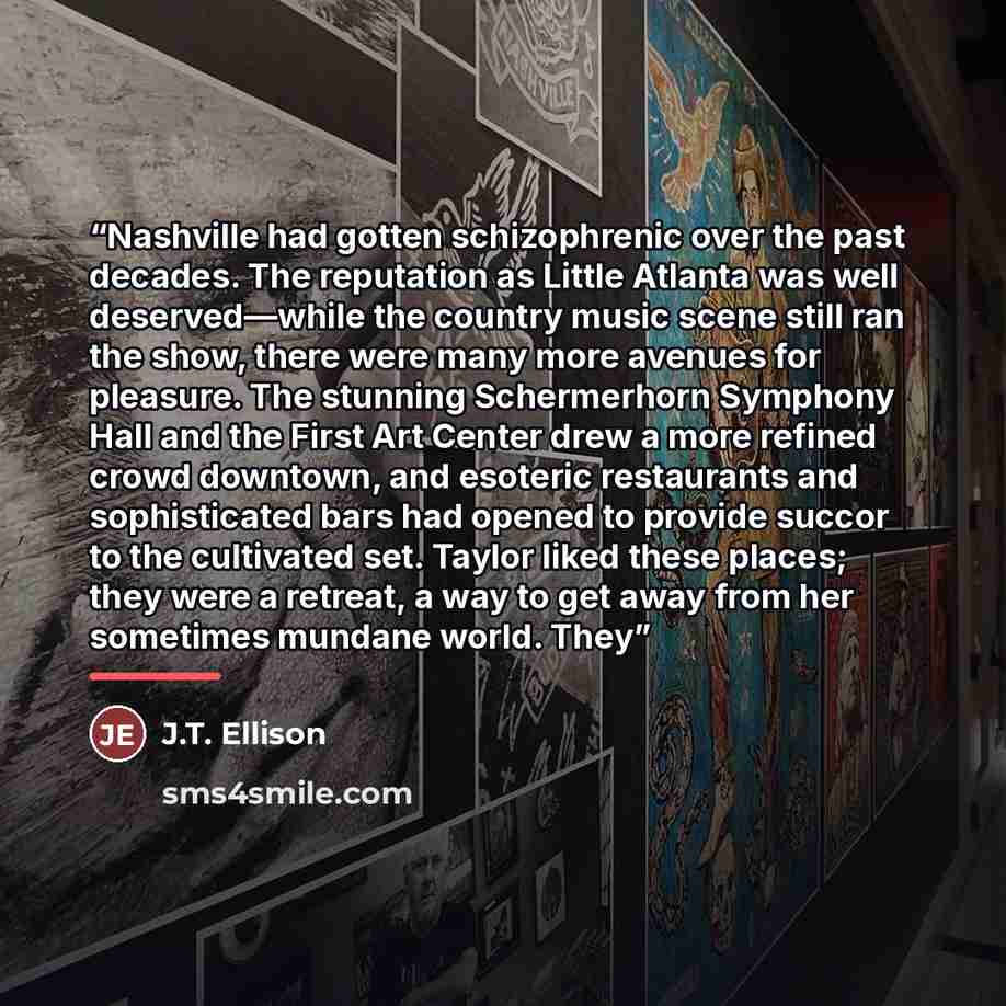 “Nashville had gotten schizophrenic over the past decades. The reputation as Little Atlanta was well deserved—while the country music scene still ran the show, there were many more avenues for pleasure. The stunning Schermerhorn Symphony Hall and the First Art Center drew a more refined crowd…” quote by J.T. Ellison