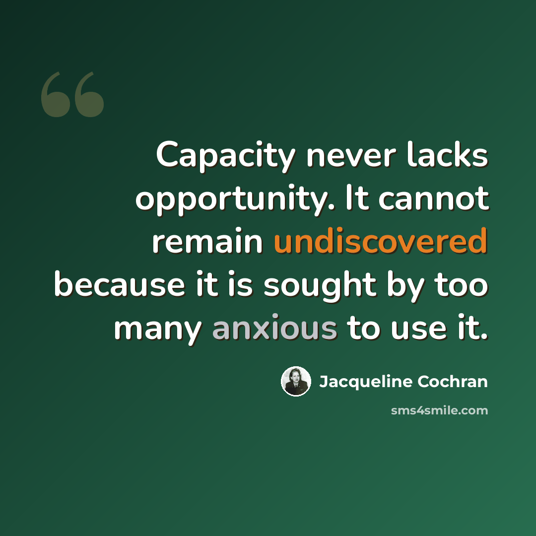 “Capacity never lacks opportunity. It cannot remain undiscovered because it is sought by too many anxious to use it.” quote by Jacqueline Cochran