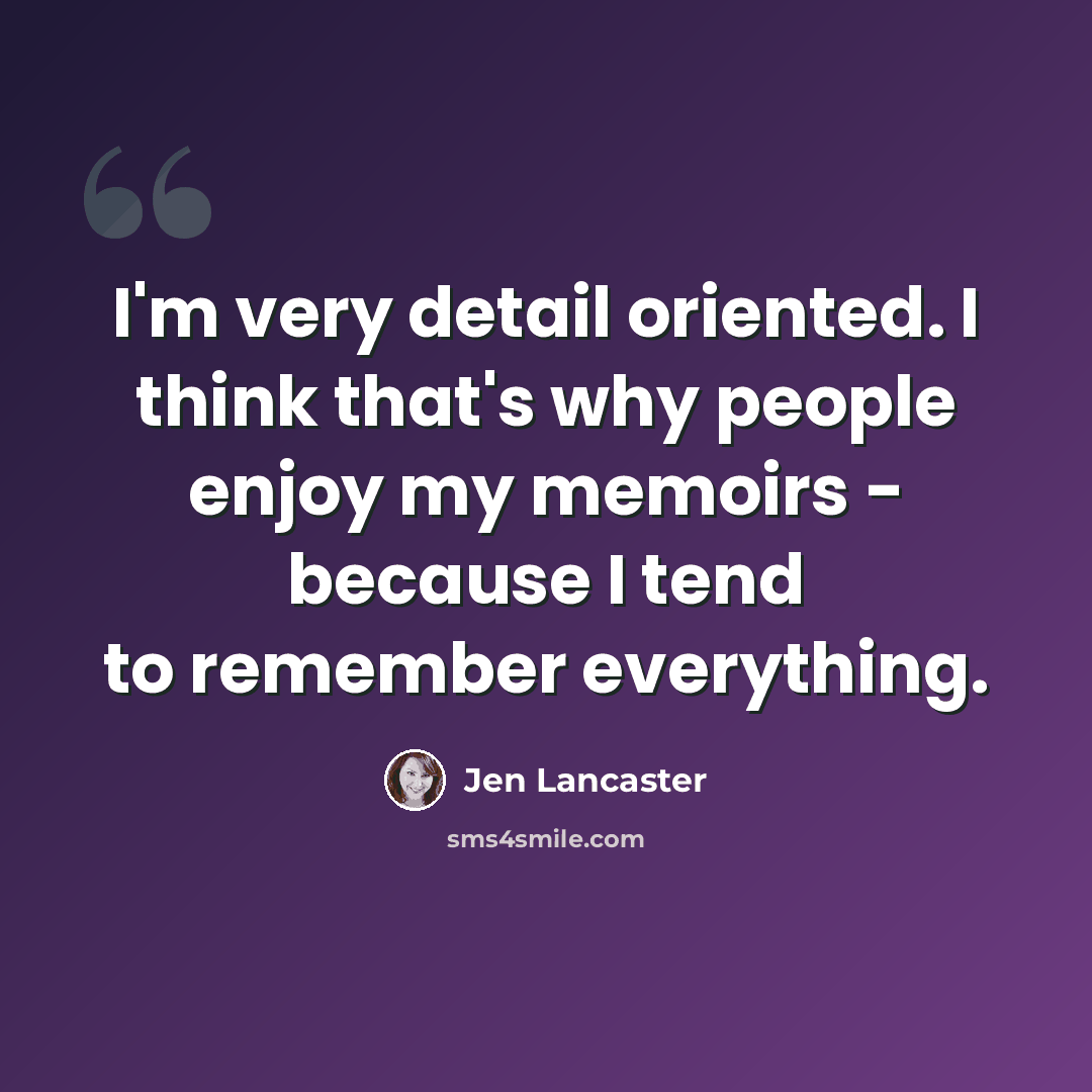 “I'm very detail oriented. I think that's why people enjoy my memoirs - because I tend to remember everything.” quote by Jen Lancaster
