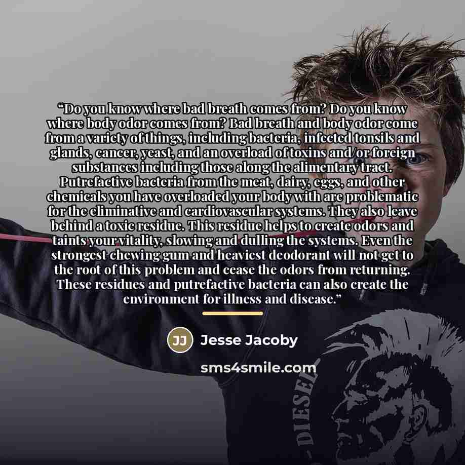 “Do you know where bad breath comes from? Do you know where body odor comes from? Bad breath and body odor come from a variety of things, including bacteria, infected tonsils and glands, cancer, yeast, and an overload of toxins and/or foreign substances including those along the alimentary tract…” quote by Jesse Jacoby