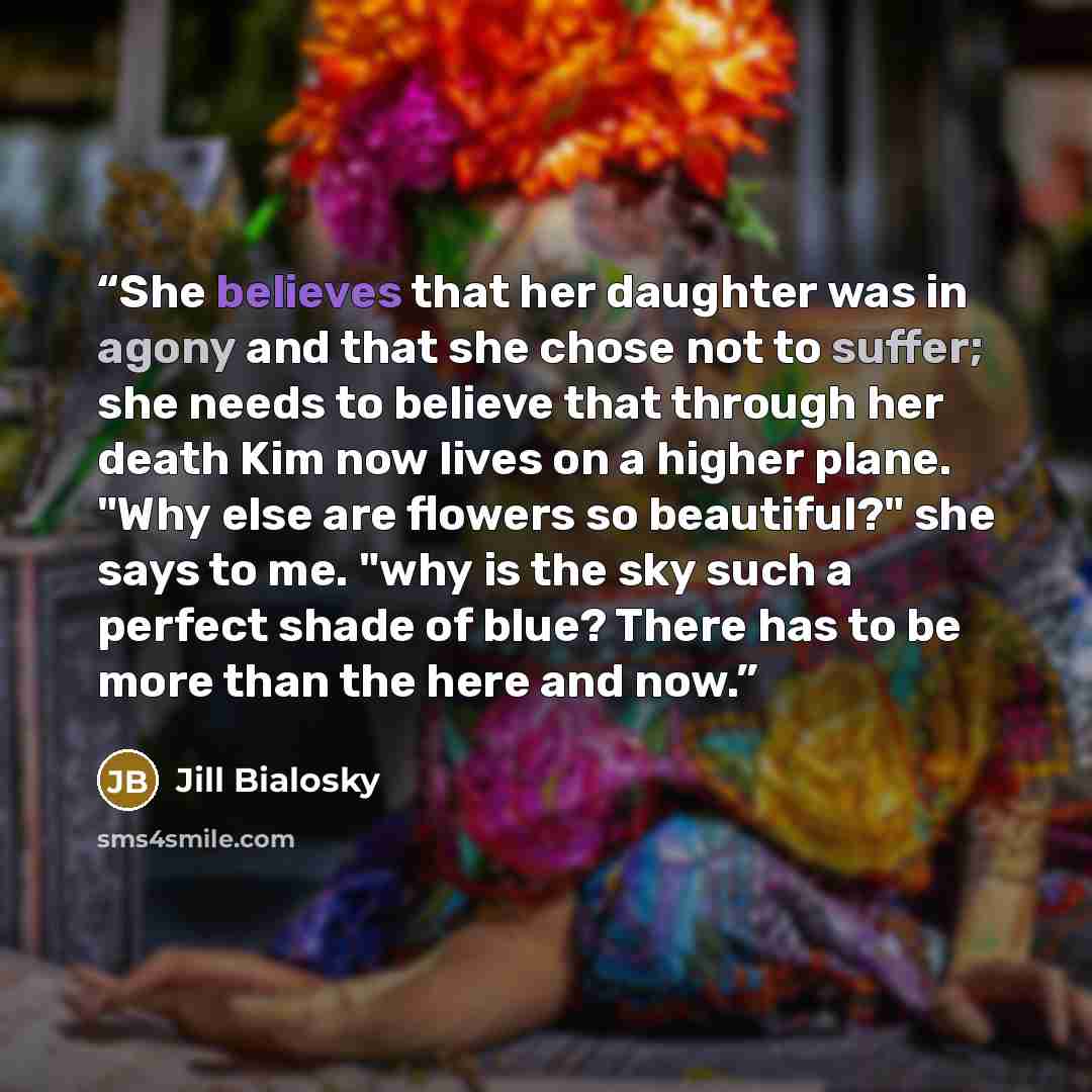 “She believes that her daughter was in agony and that she chose not to suffer; she needs to believe that through her death Kim now lives on a higher plane. "Why else are flowers so beautiful?" she says to me. "why is the sky such a perfect shade of blue? There has to be more than the here and now.” quote by Jill Bialosky