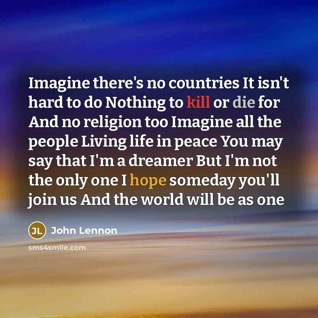 “Imagine there's no countries It isn't hard to do Nothing to kill or die for And no religion too Imagine all the people Living life in peace You may say that I'm a dreamer But I'm not the only one I hope someday you'll join us And the world will be as one” quote by John Lennon