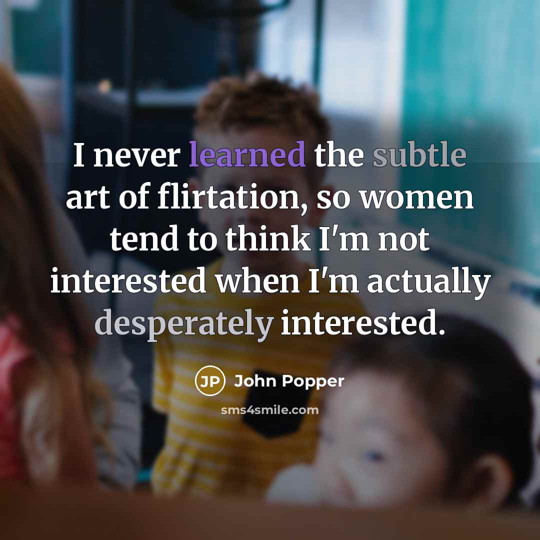 “I never learned the subtle art of flirtation, so women tend to think I'm not interested when I'm actually desperately interested.” quote by John Popper
