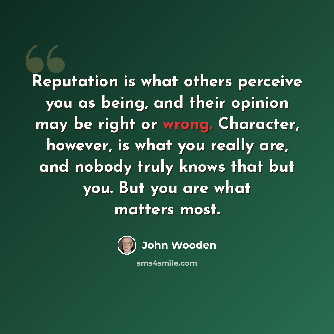 “Reputation is what others perceive you as being, and their opinion may be right or wrong. Character, however, is what you really are, and nobody truly knows that but you. But you are what matters most.” quote by John Wooden