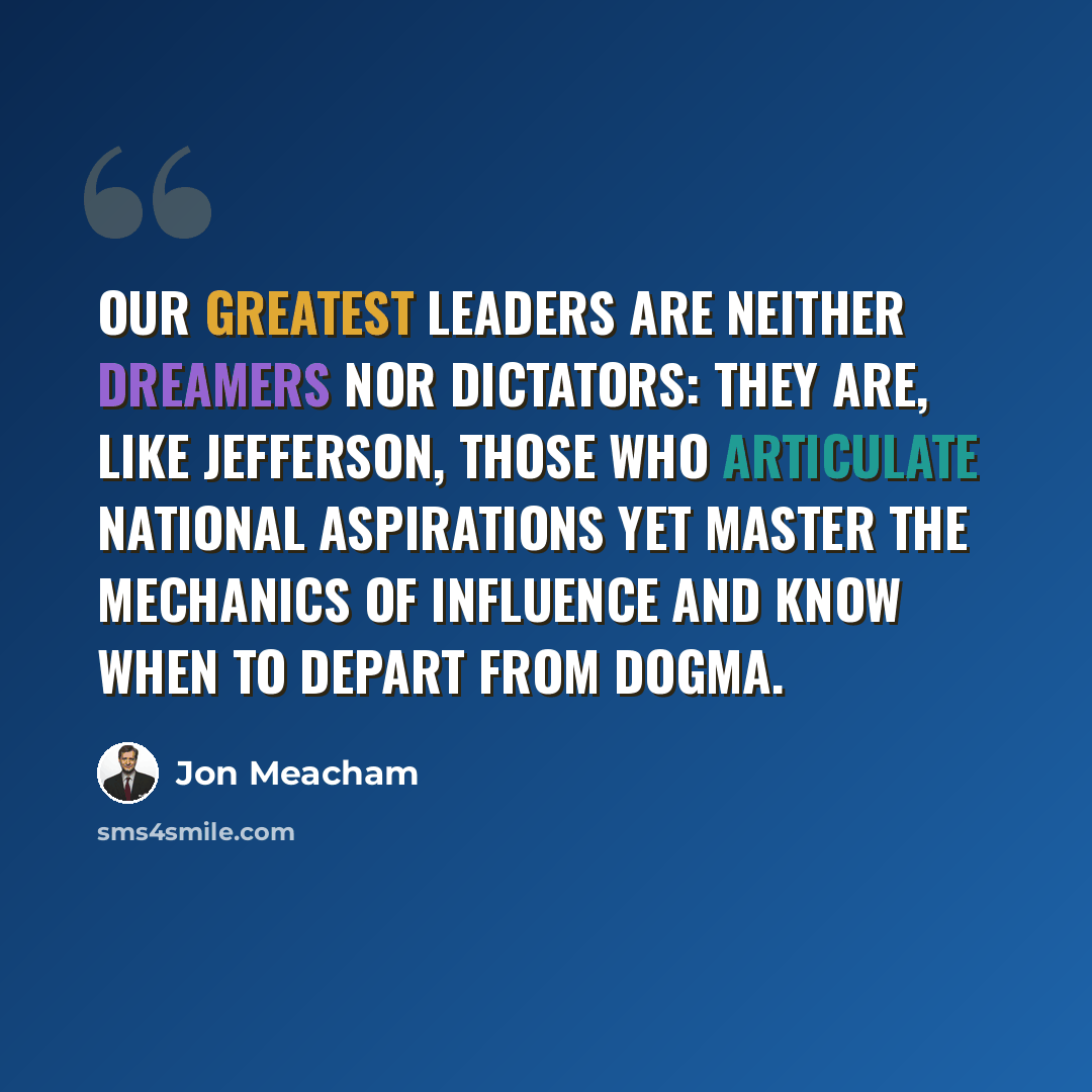 “Our greatest leaders are neither dreamers nor dictators: They are, like Jefferson, those who articulate national aspirations yet master the mechanics of influence and know when to depart from dogma.” quote by Jon Meacham