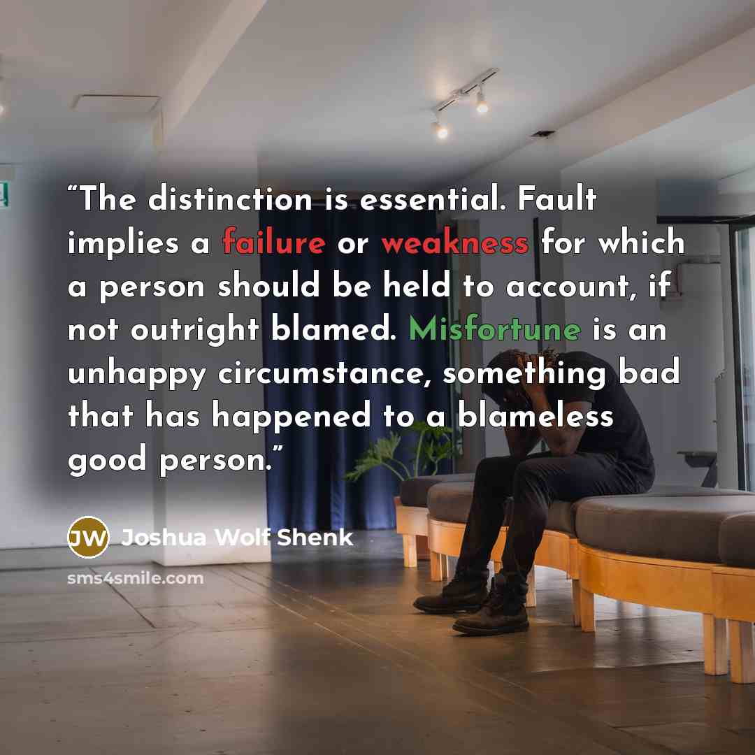 “The distinction is essential. Fault implies a failure or weakness for which a person should be held to account, if not outright blamed. Misfortune is an unhappy circumstance, something bad that has happened to a blameless good person.” quote by Joshua Wolf Shenk