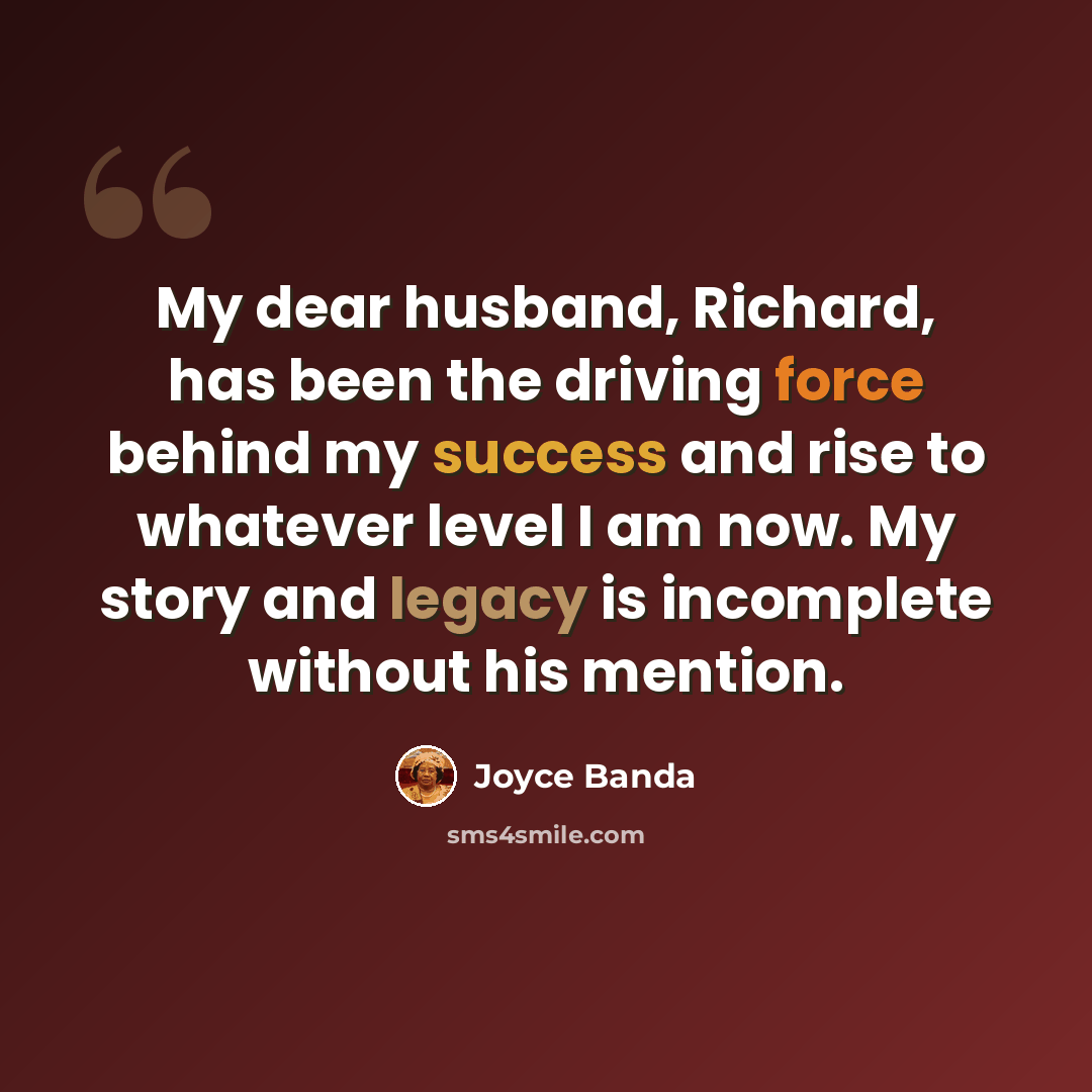 “My dear husband, Richard, has been the driving force behind my success and rise to whatever level I am now. My story and legacy is incomplete without his mention.” quote by Joyce Banda