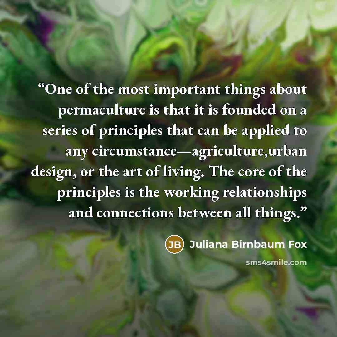 “One of the most important things about permaculture is that it is founded on a series of principles that can be applied to any circumstance—agriculture,urban design, or the art of living. The core of the principles is the working relationships and connections between all things.” quote by Juliana Birnbaum Fox