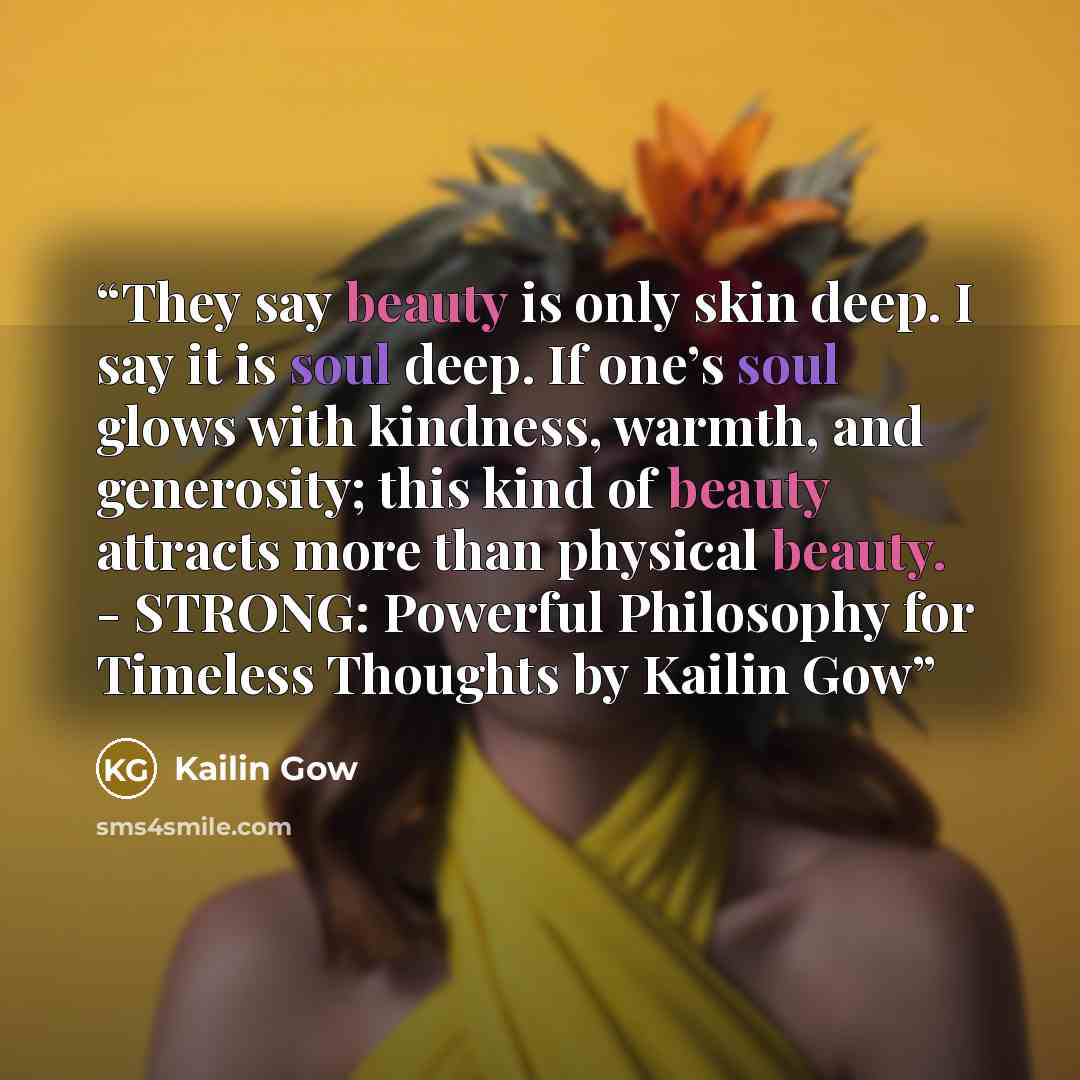 “They say beauty is only skin deep. I say it is soul deep. If one’s soul glows with kindness, warmth, and generosity; this kind of beauty attracts more than physical beauty. - STRONG: Powerful Philosophy for Timeless Thoughts by Kailin Gow” quote by Kailin Gow