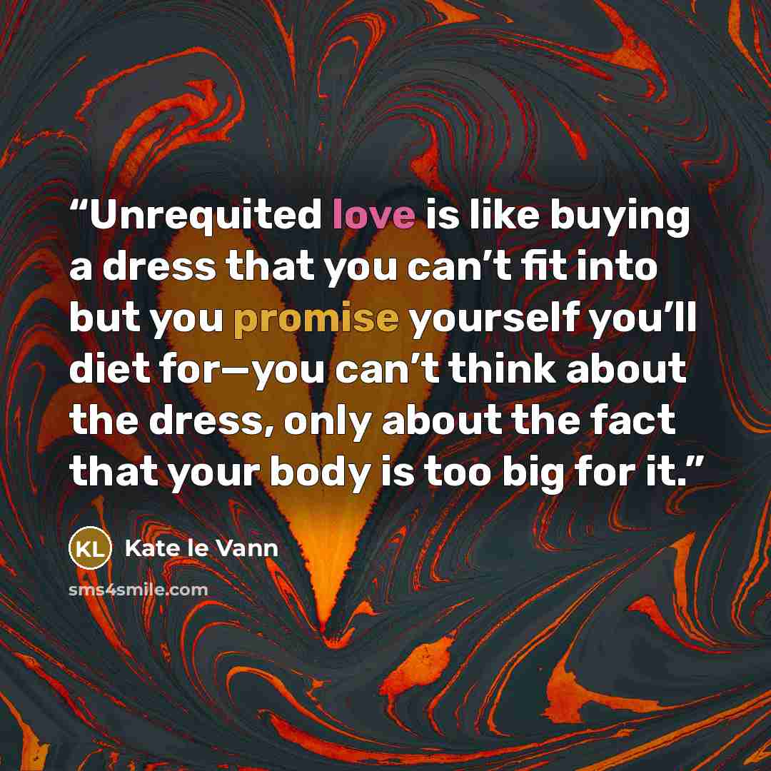 “Unrequited love is like buying a dress that you can’t fit into but you promise yourself you’ll diet for—you can’t think about the dress, only about the fact that your body is too big for it.” quote by Kate le Vann