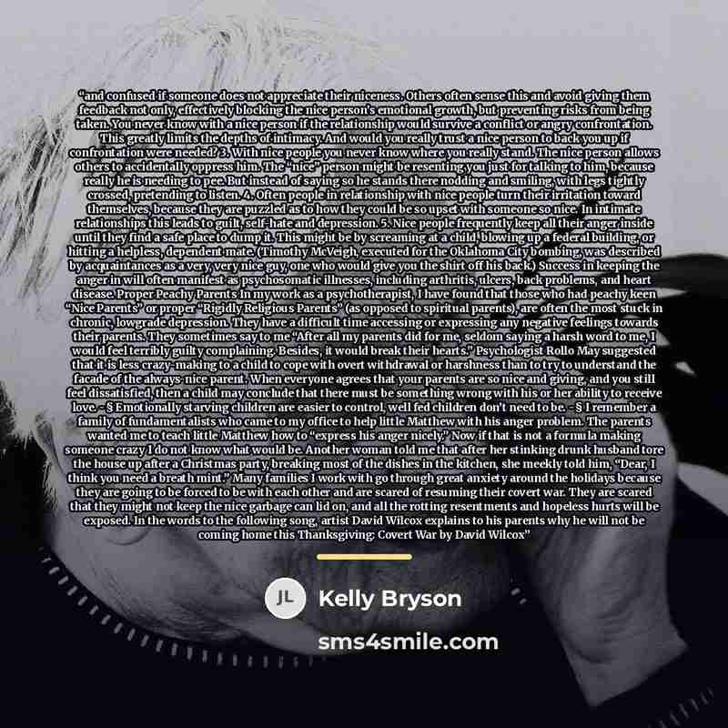 “and confused if someone does not appreciate their niceness. Others often sense this and avoid giving them feedback not only, effectively blocking the nice person’s emotional growth, but preventing risks from being taken. You never know with a nice person if the relationship would survive a…” quote by Kelly Bryson