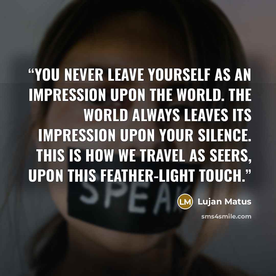 “You never leave yourself as an impression upon the world. The world always leaves its impression upon your silence. This is how we travel as seers, upon this feather-light touch.” quote by Lujan Matus