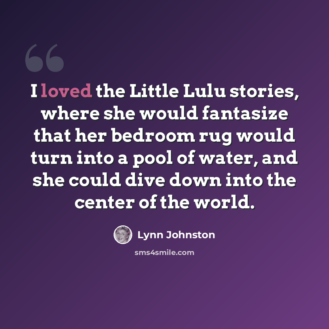 “I loved the Little Lulu stories, where she would fantasize that her bedroom rug would turn into a pool of water, and she could dive down into the center of the world.” quote by Lynn Johnston