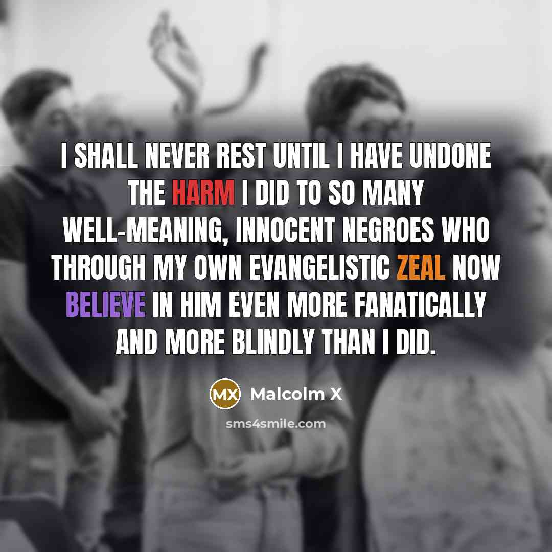 “I shall never rest until I have undone the harm I did to so many well-meaning, innocent Negroes who through my own evangelistic zeal now believe in him even more fanatically and more blindly than I did.” quote by Malcolm X