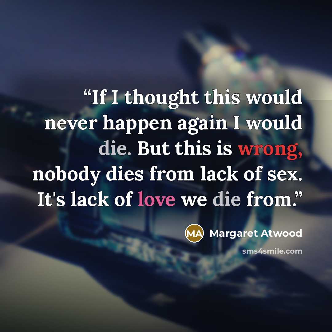 “If I thought this would never happen again I would die. But this is wrong, nobody dies from lack of sex. It's lack of love we die from.” quote by Margaret Atwood