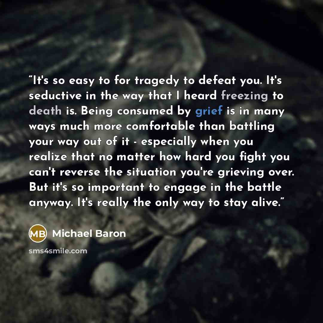 “It's so easy to for tragedy to defeat you. It's seductive in the way that I heard freezing to death is. Being consumed by grief is in many ways much more comfortable than battling your way out of it - especially when you realize that no matter how hard you fight you can't reverse the situation…” quote by Michael Baron