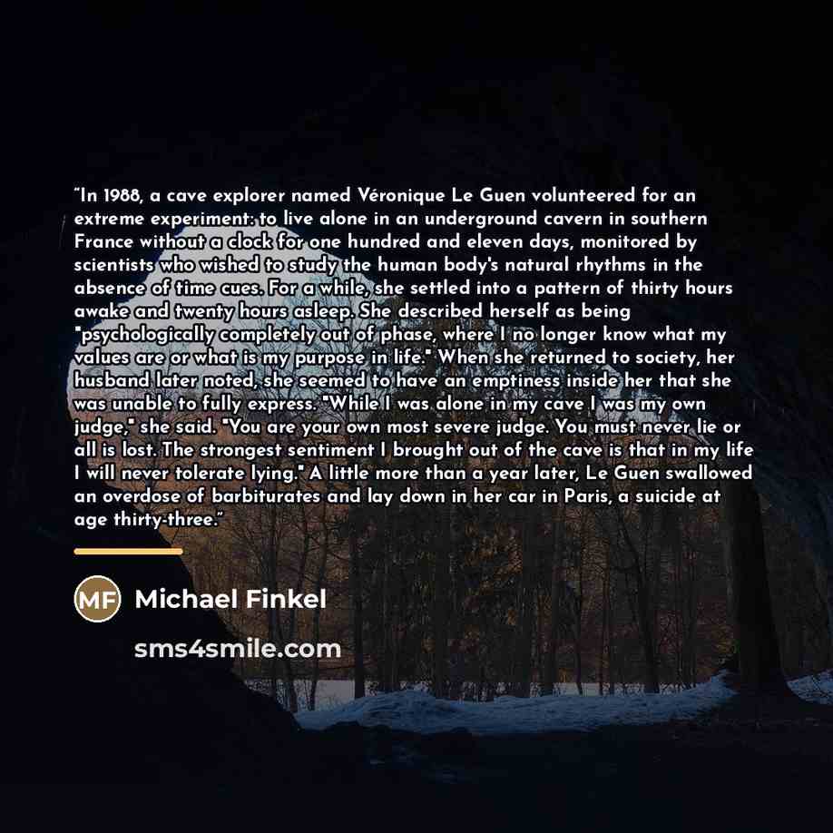 “In 1988, a cave explorer named Véronique Le Guen volunteered for an extreme experiment: to live alone in an underground cavern in southern France without a clock for one hundred and eleven days, monitored by scientists who wished to study the human body's natural rhythms in the absence of time…” quote by Michael Finkel