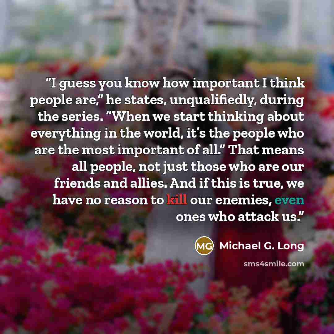 “I guess you know how important I think people are,” he states, unqualifiedly, during the series. “When we start thinking about everything in the world, it’s the people who are the most important of all.” That means all people, not just those who are our friends and allies. And if this is true, we…” quote by Michael G. Long