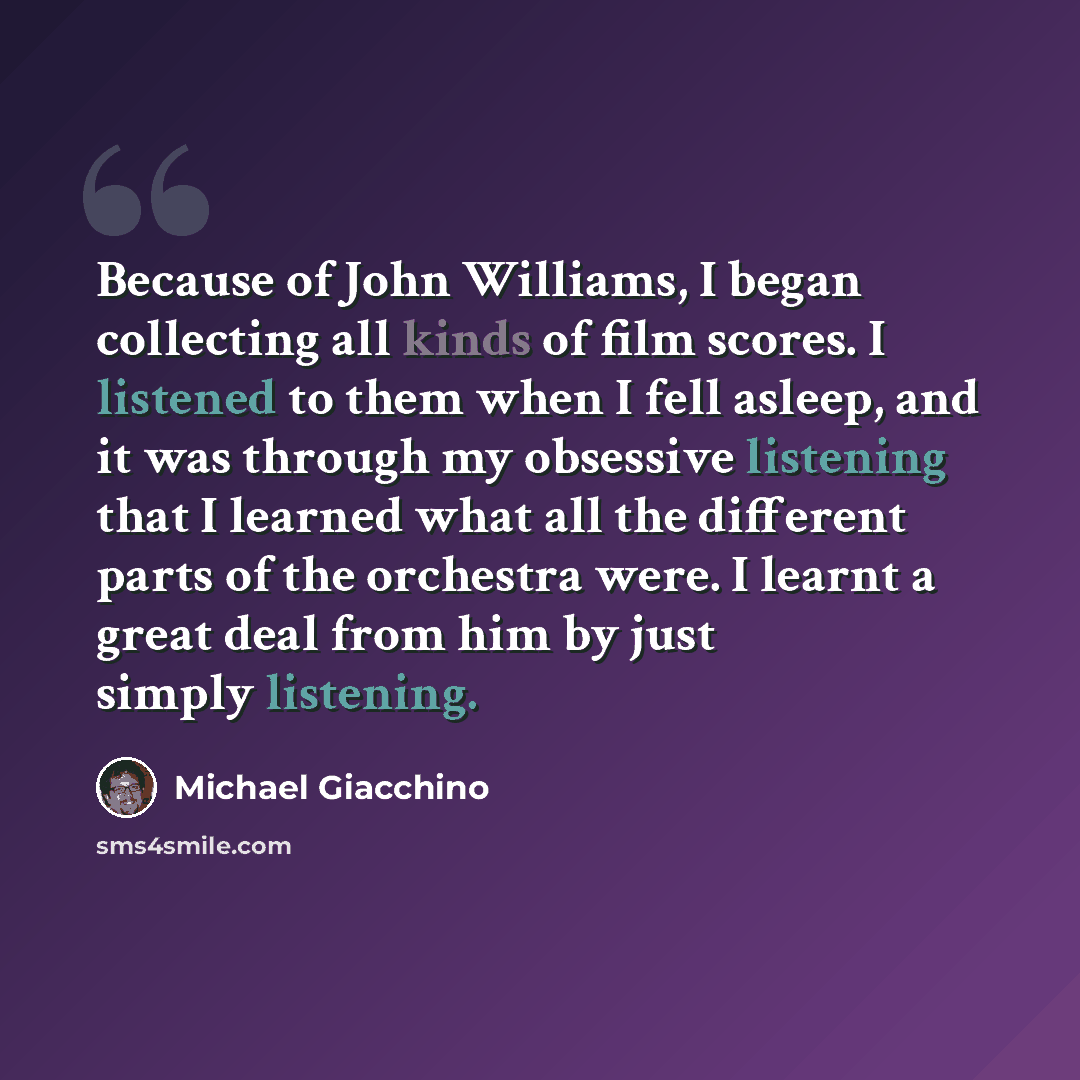 “Because of John Williams, I began collecting all kinds of film scores. I listened to them when I fell asleep, and it was through my obsessive listening that I learned what all the different parts of the orchestra were. I learnt a great deal from him by just simply listening.” quote by Michael Giacchino