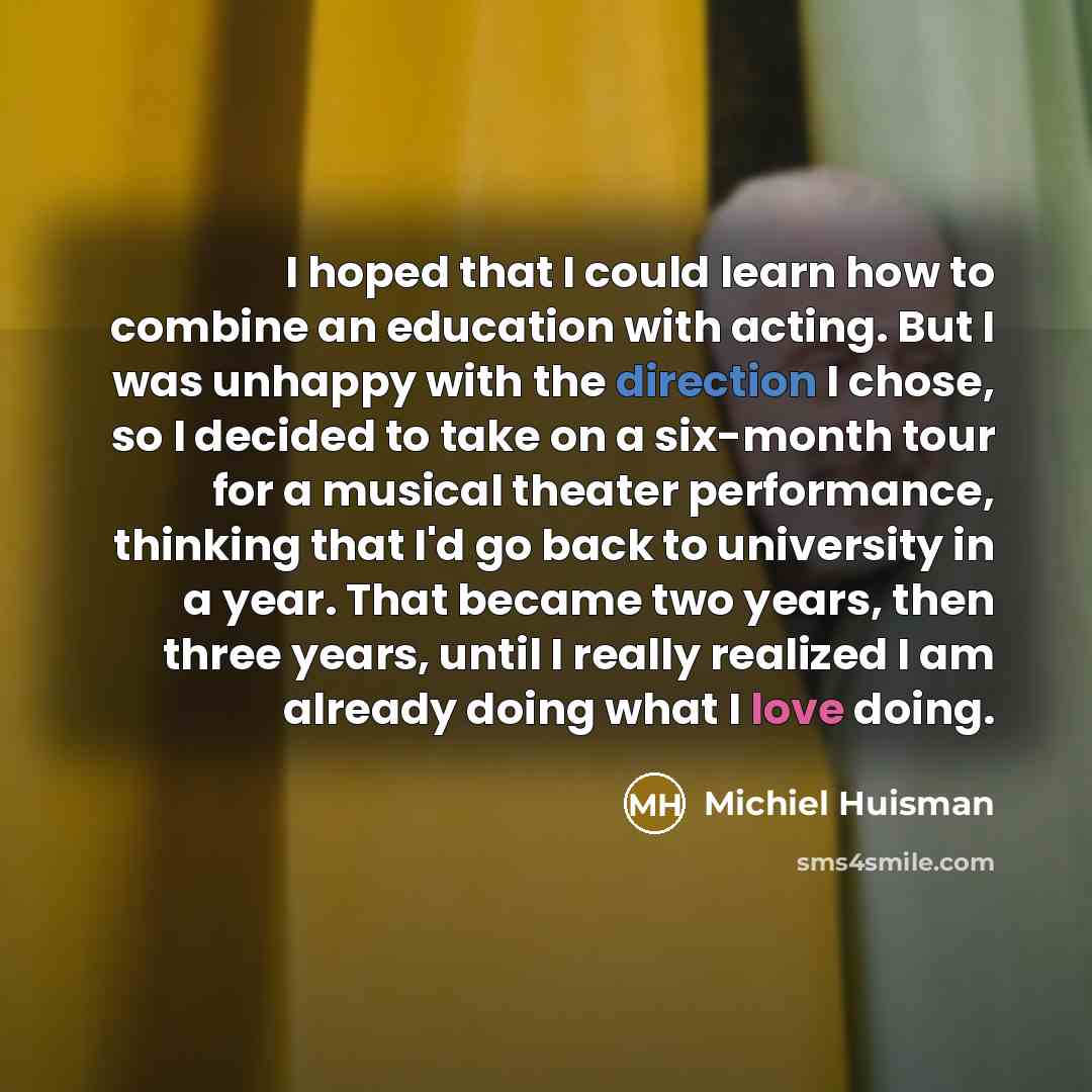 “I hoped that I could learn how to combine an education with acting. But I was unhappy with the direction I chose, so I decided to take on a six-month tour for a musical theater performance, thinking that I'd go back to university in a year. That became two years, then three years, until I really…” quote by Michiel Huisman
