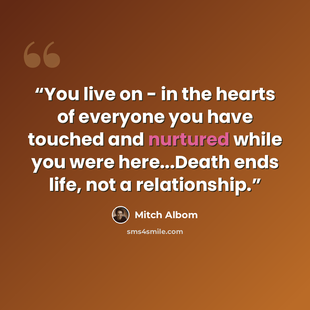 “You live on - in the hearts of everyone you have touched and nurtured while you were here...Death ends life, not a relationship.” quote by Mitch Albom