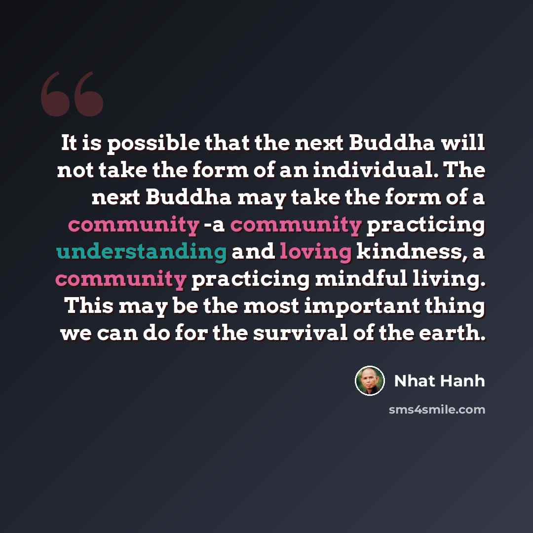 “It is possible that the next Buddha will not take the form of an individual. The next Buddha may take the form of a community -a community practicing understanding and loving kindness, a community practicing mindful living. This may be the most important thing we can do for the survival of the…” quote by Nhat Hanh