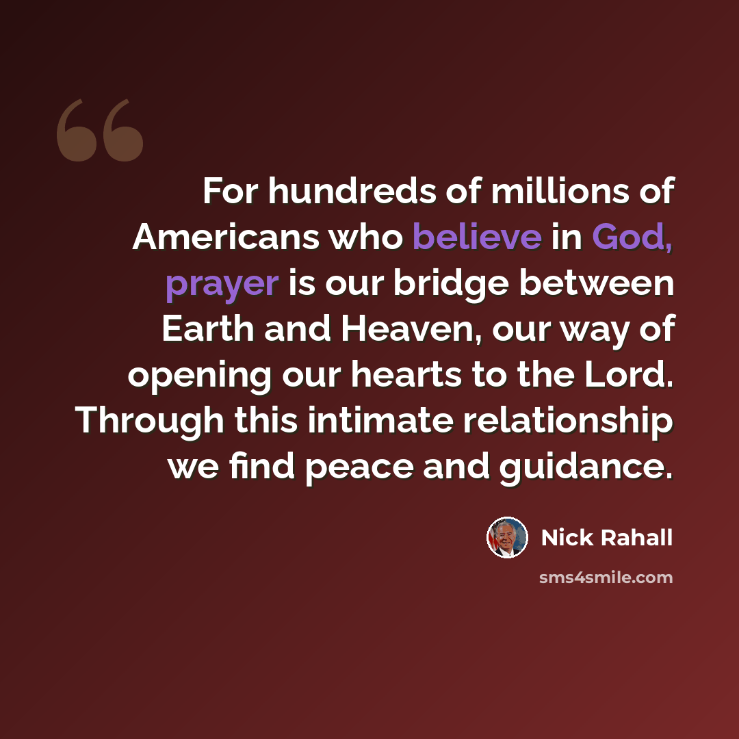 “For hundreds of millions of Americans who believe in God, prayer is our bridge between Earth and Heaven, our way of opening our hearts to the Lord. Through this intimate relationship we find peace and guidance.” quote by Nick Rahall