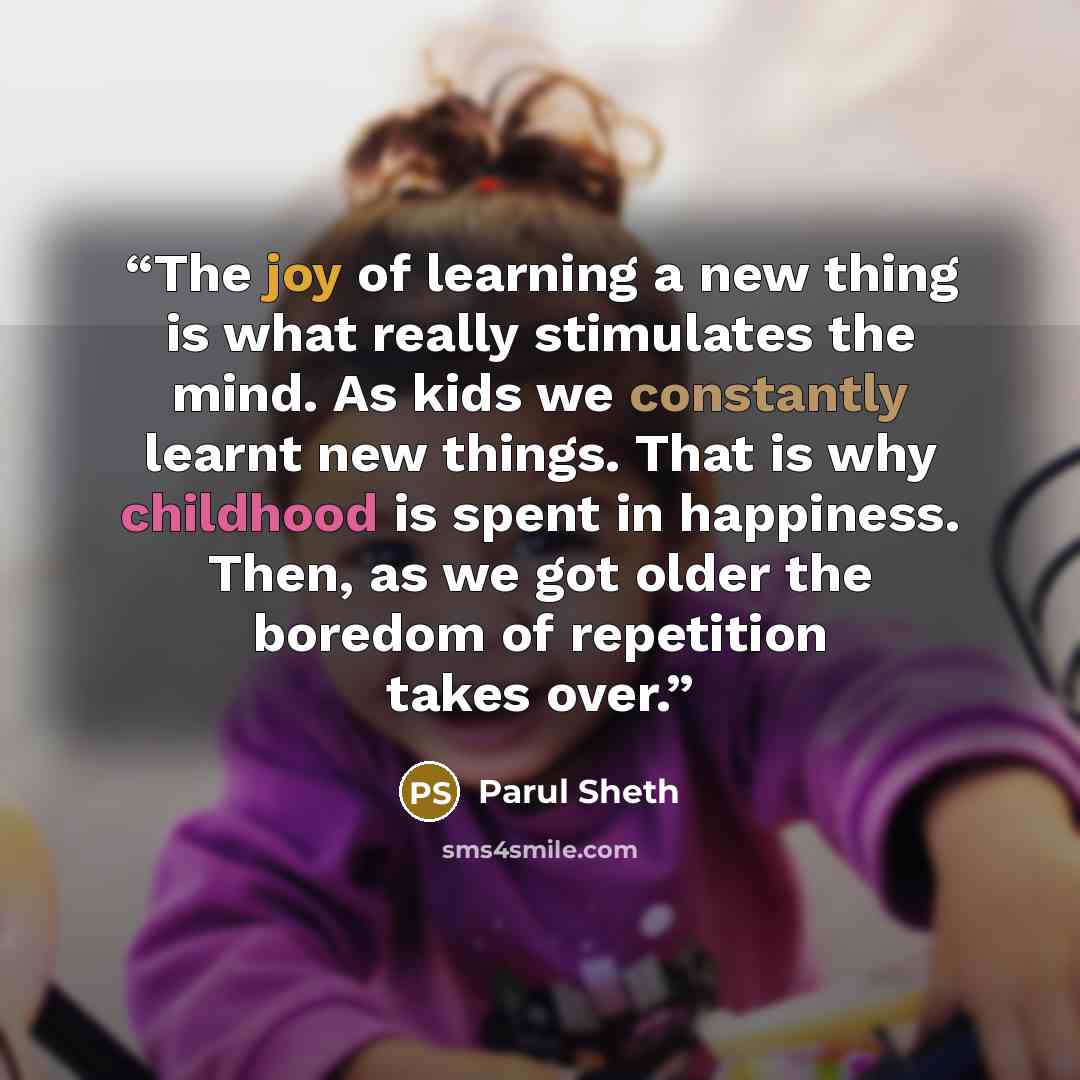 “The joy of learning a new thing is what really stimulates the mind. As kids we constantly learnt new things. That is why childhood is spent in happiness. Then, as we got older the boredom of repetition takes over.” quote by Parul Sheth
