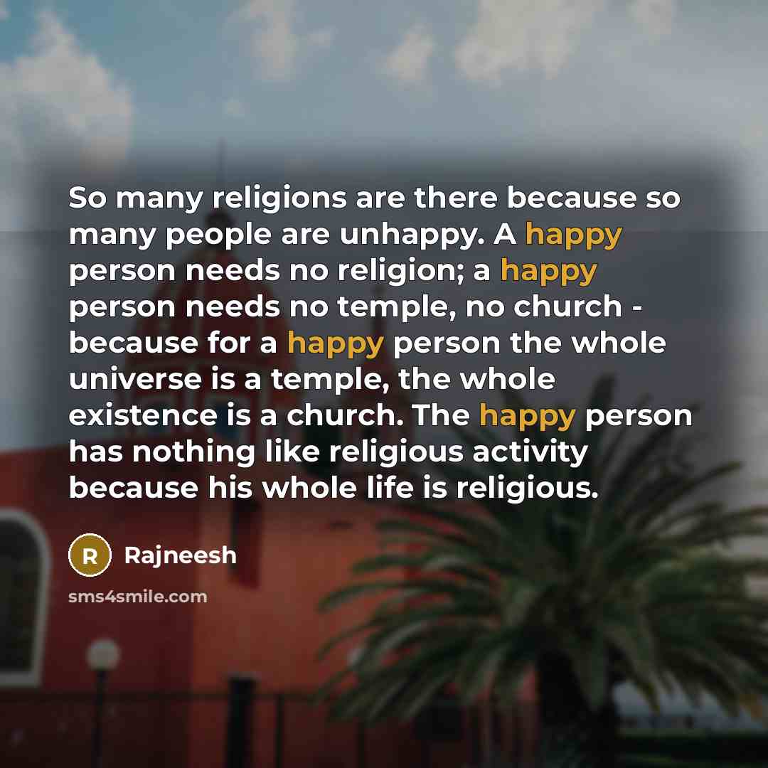 “So many religions are there because so many people are unhappy. A happy person needs no religion; a happy person needs no temple, no church - because for a happy person the whole universe is a temple, the whole existence is a church. The happy person has nothing like religious activity because his…” quote by Rajneesh