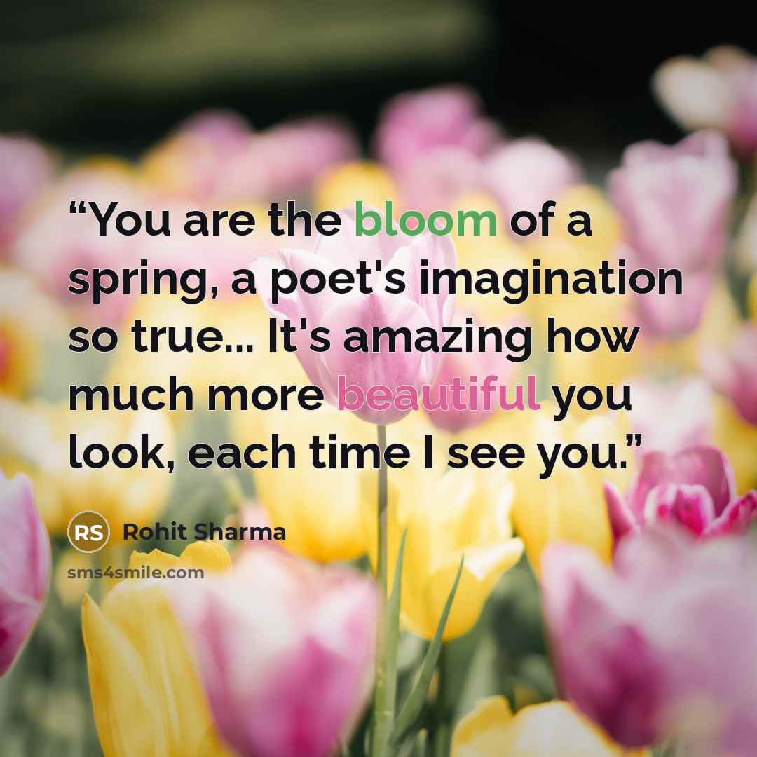 “You are the bloom of a spring, a poet's imagination so true... It's amazing how much more beautiful you look, each time I see you.” quote by Rohit Sharma