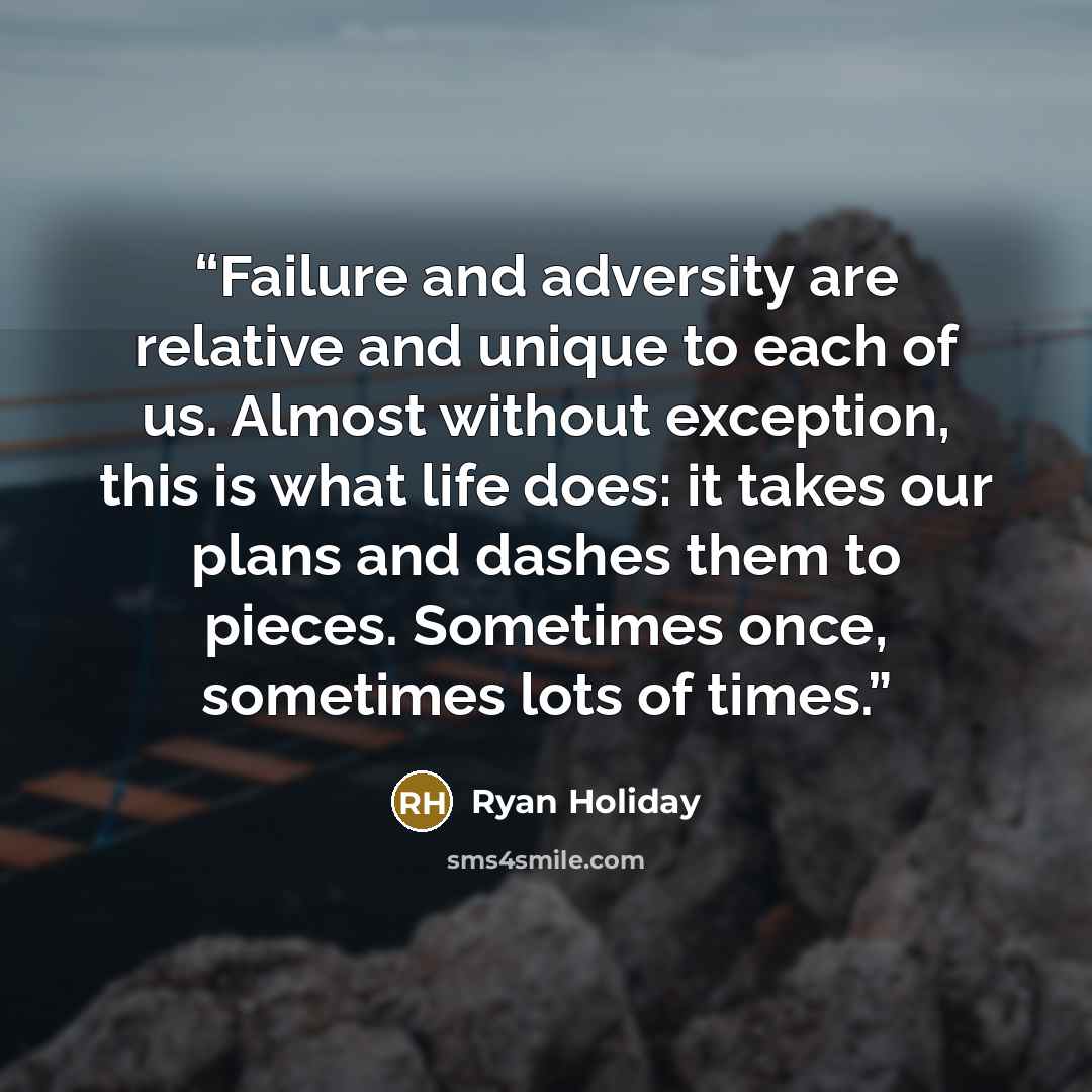 “Failure and adversity are relative and unique to each of us. Almost without exception, this is what life does: it takes our plans and dashes them to pieces. Sometimes once, sometimes lots of times.” quote by Ryan Holiday