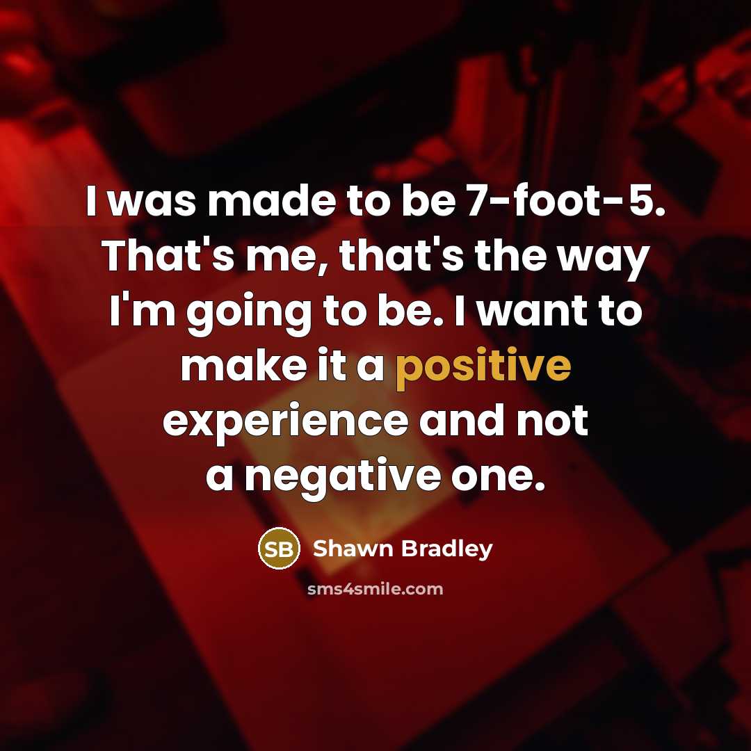 “I was made to be 7-foot-5. That's me, that's the way I'm going to be. I want to make it a positive experience and not a negative one.” quote by Shawn Bradley
