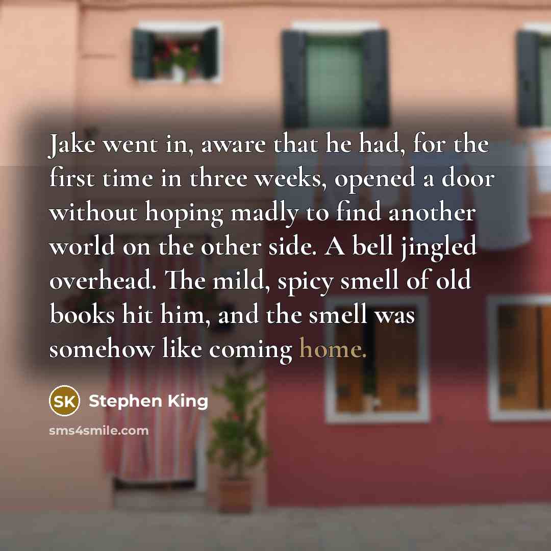 “Jake went in, aware that he had, for the first time in three weeks, opened a door without hoping madly to find another world on the other side. A bell jingled overhead. The mild, spicy smell of old books hit him, and the smell was somehow like coming home.” quote by Stephen King