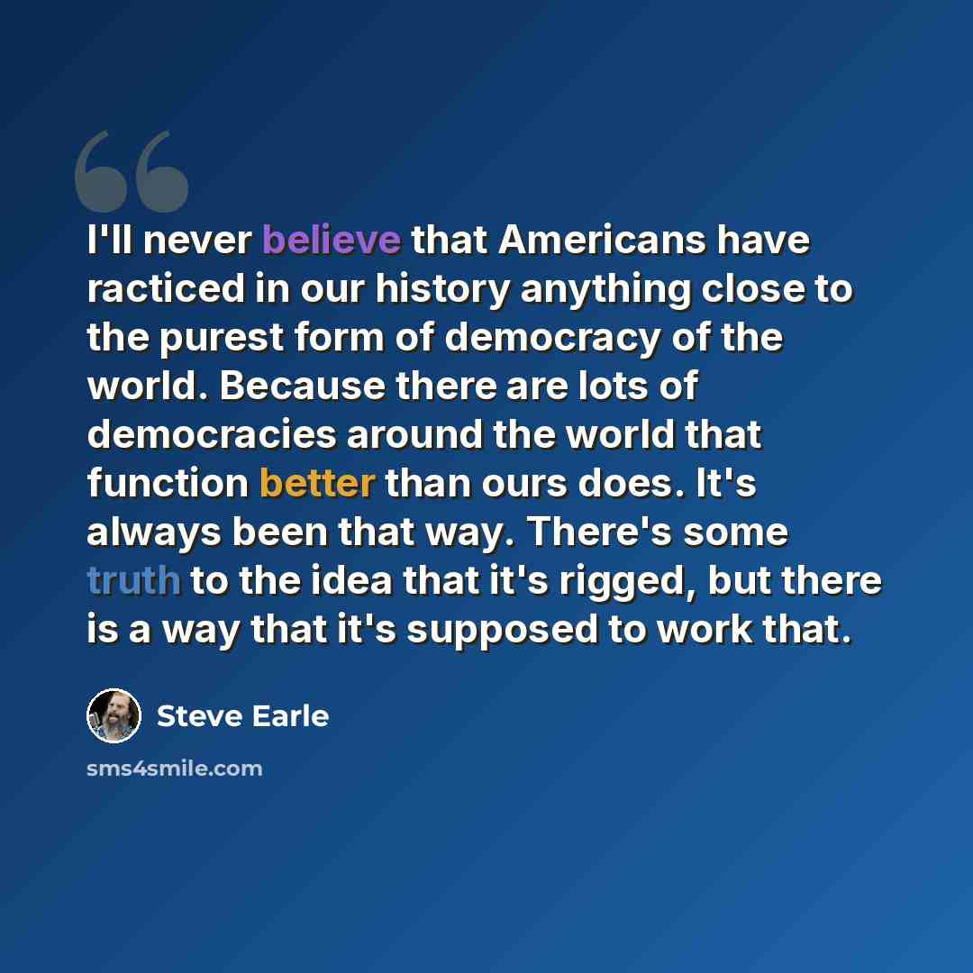 “I'll never believe that Americans have racticed in our history anything close to the purest form of democracy of the world. Because there are lots of democracies around the world that function better than ours does. It's always been that way. There's some truth to the idea that it's rigged, but…” quote by Steve Earle