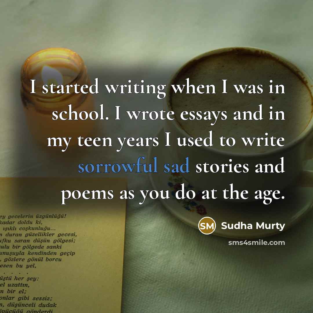 “I started writing when I was in school. I wrote essays and in my teen years I used to write sorrowful sad stories and poems as you do at the age.” quote by Sudha Murty